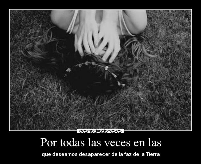 Por todas las veces en las - que deseamos desaparecer de la faz de la Tierra