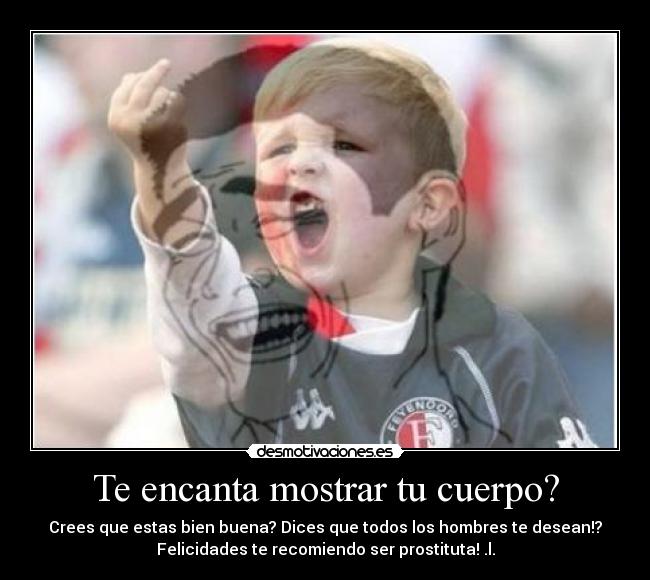 Te encanta mostrar tu cuerpo? - Crees que estas bien buena? Dices que todos los hombres te desean!?
Felicidades te recomiendo ser prostituta! .l.