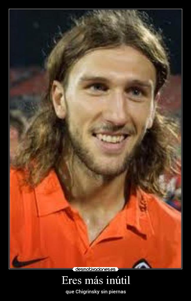Eres más inútil - que Chigrinsky sin piernas