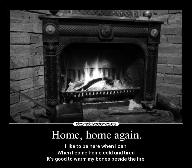 Home, home again. - I like to be here when I can.
When I come home cold and tired
Its good to warm my bones beside the fire.