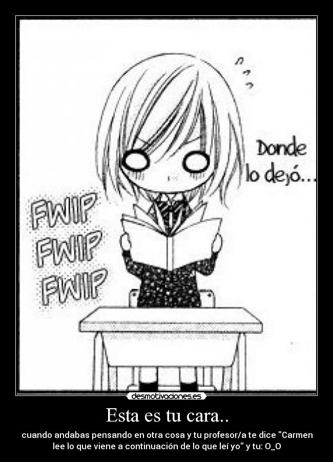Esta es tu cara.. - cuando andabas pensando en otra cosa y tu profesor/a te dice Carmen
lee lo que viene a continuación de lo que leí yo y tu: O_O
