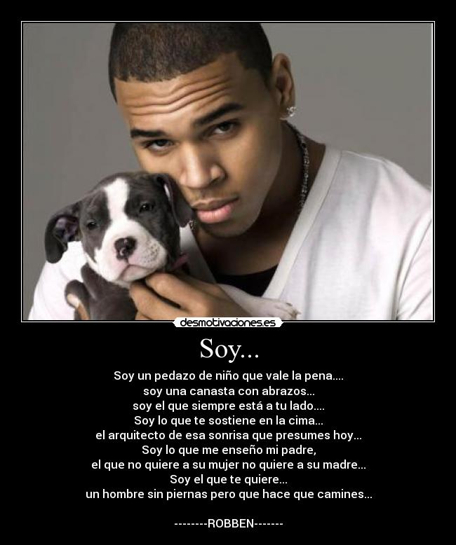 Soy... - Soy un pedazo de niño que vale la pena....
soy una canasta con abrazos...
soy el que siempre está a tu lado....
Soy lo que te sostiene en la cima...
el arquitecto de esa sonrisa que presumes hoy...
Soy lo que me enseño mi padre,
el que no quiere a su mujer no quiere a su madre...
Soy el que te quiere...
un hombre sin piernas pero que hace que camines...
--------ROBBEN-------