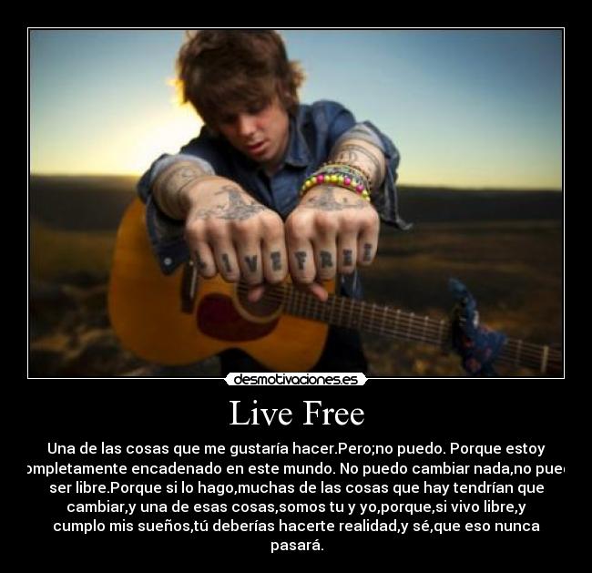 Live Free - Una de las cosas que me gustaría hacer.Pero;no puedo. Porque estoy
completamente encadenado en este mundo. No puedo cambiar nada,no puedo
ser libre.Porque si lo hago,muchas de las cosas que hay tendrían que
cambiar,y una de esas cosas,somos tu y yo,porque,si vivo libre,y
cumplo mis sueños,tú deberías hacerte realidad,y sé,que eso nunca
pasará.