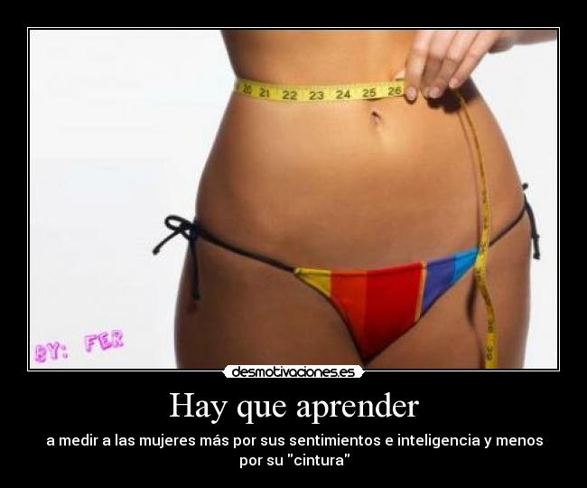 Hay que aprender - a medir a las mujeres más por sus sentimientos e inteligencia y menos
por su cintura