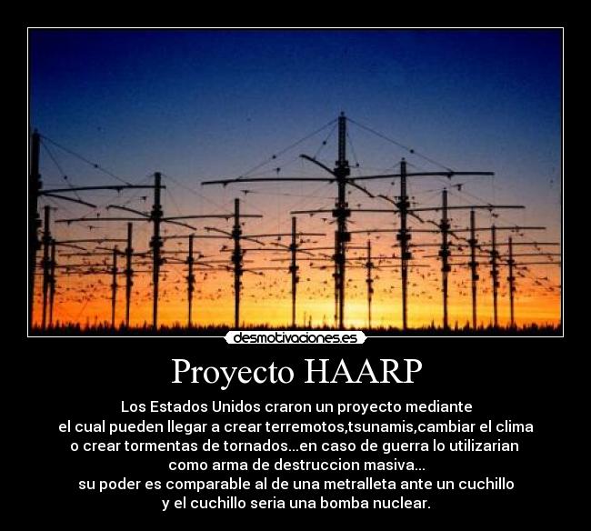 Proyecto HAARP - Los Estados Unidos craron un proyecto mediante
el cual pueden llegar a crear terremotos,tsunamis,cambiar el clima
o crear tormentas de tornados...en caso de guerra lo utilizarian 
como arma de destruccion masiva...
su poder es comparable al de una metralleta ante un cuchillo
y el cuchillo seria una bomba nuclear.