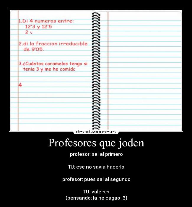 Profesores que joden - profesor: sal al primero
TU: ese no savia hacerlo
profesor: pues sal al segundo
TU: vale ¬.¬
(pensando: la he cagao :3)