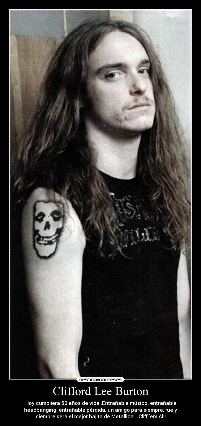 Clifford Lee Burton - Hoy cumpliera 50 años de vida .Entrañable músico, entrañable
headbanging, entrañable pérdida, un amigo para siempre, fue y
siempre sera el mejor bajita de Metallica... Cliff em All!