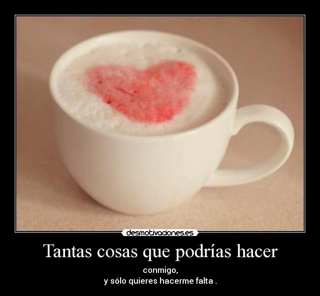 Tantas cosas que podrías hacer - conmigo,
y sólo quieres hacerme falta .