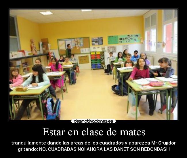 Estar en clase de mates - tranquilamente dando las areas de los cuadrados y aparezca Mr Crujidor
gritando: NO, CUADRADAS NO! AHORA LAS DANET SON REDONDAS!!!