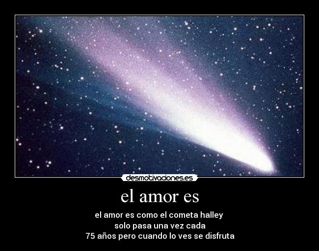 el amor es - el amor es como el cometa halley 
solo pasa una vez cada
75 años pero cuando lo ves se disfruta