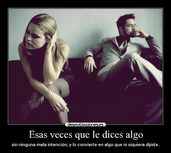 Esas veces que le dices algo - sin ninguna mala intención, y lo convierte en algo que ni siquiera dijiste..