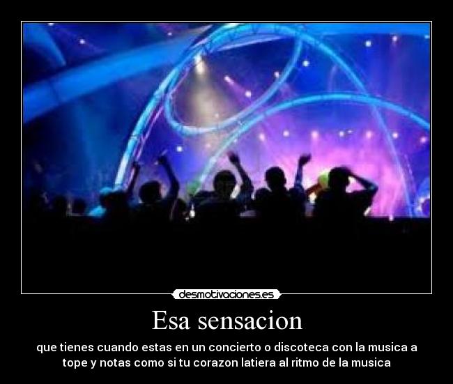 Esa sensacion - que tienes cuando estas en un concierto o discoteca con la musica a
tope y notas como si tu corazon latiera al ritmo de la musica