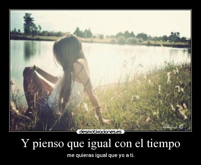 Y pienso que igual con el tiempo - me quieras igual que yo a ti.