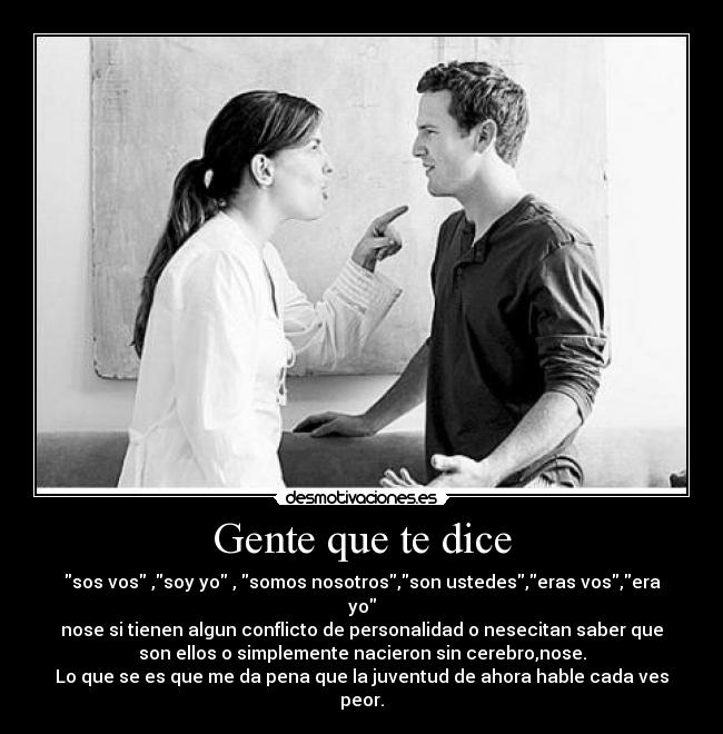 Gente que te dice - sos vos ,soy yo , somos nosotros,son ustedes,eras vos,era
yo
nose si tienen algun conflicto de personalidad o nesecitan saber que
son ellos o simplemente nacieron sin cerebro,nose.
Lo que se es que me da pena que la juventud de ahora hable cada ves
peor.