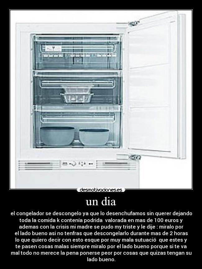 un dia - el congelador se descongelo ya que lo desenchufamos sin querer dejando
toda la comida k contenía podrida valorada en mas de 100 euros y
ademas con la crisis mi madre se pudo my triste y le dije : miralo por
el lado bueno asi no tenfras que descongelarlo durante mas de 2 horas
lo que quiero decir con esto esque por muy mala sutuació que estes y
te pasen cosas malas siempre miralo por el lado bueno porque si te va
mal todo no merece la pena ponerse peor por cosas que quizas tengan su
lado bueno.
