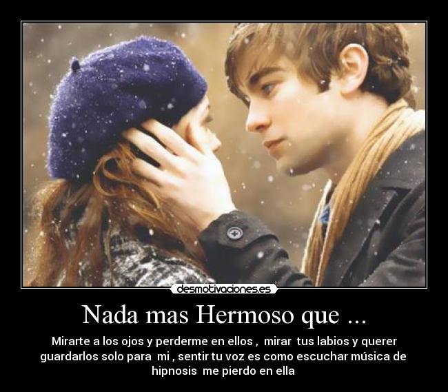 Nada mas Hermoso que ... - Mirarte a los ojos y perderme en ellos , mirar tus labios y querer
guardarlos solo para mi , sentir tu voz es como escuchar música de
hipnosis me pierdo en ella