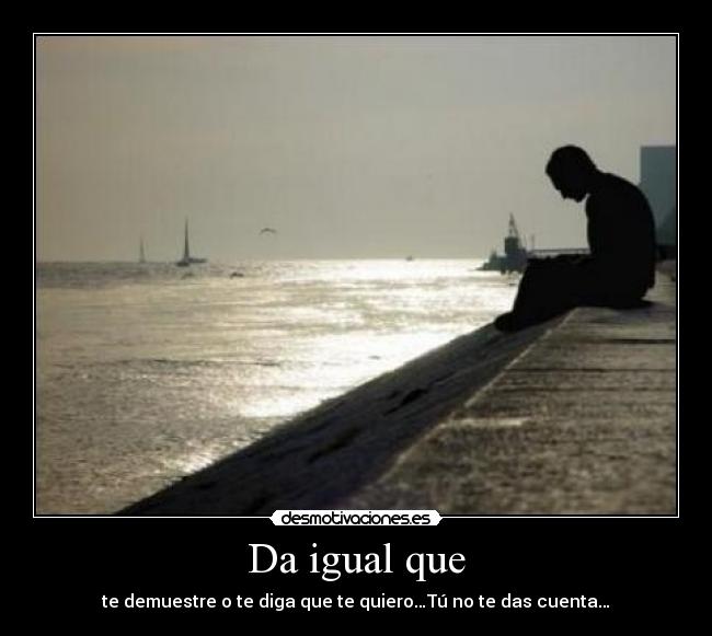 Da igual que - te demuestre o te diga que te quiero…Tú no te das cuenta…