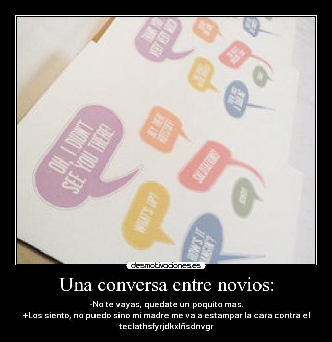 Una conversa entre novios: - -No te vayas, quedate un poquito mas.
+Los siento, no puedo sino mi madre me va a estampar la cara contra el
teclathsfyrjdkxlñsdnvgr