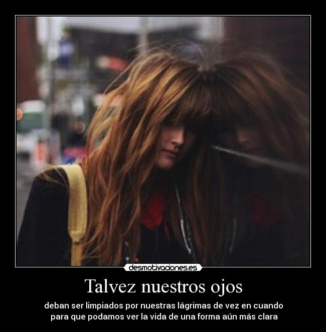 Talvez nuestros ojos - deban ser limpiados por nuestras lágrimas de vez en cuando
 para que podamos ver la vida de una forma aún más clara