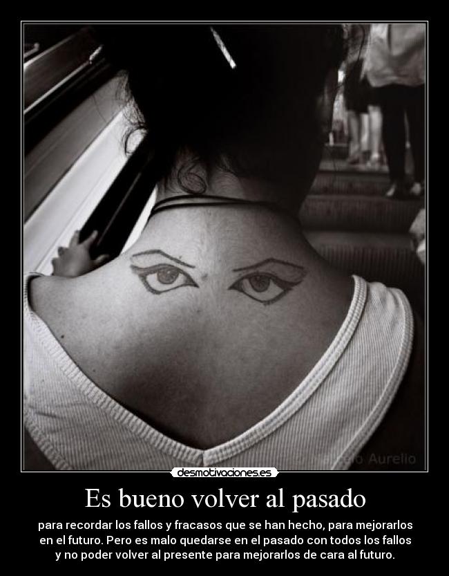 Es bueno volver al pasado - para recordar los fallos y fracasos que se han hecho, para mejorarlos
en el futuro. Pero es malo quedarse en el pasado con todos los fallos
y no poder volver al presente para mejorarlos de cara al futuro.