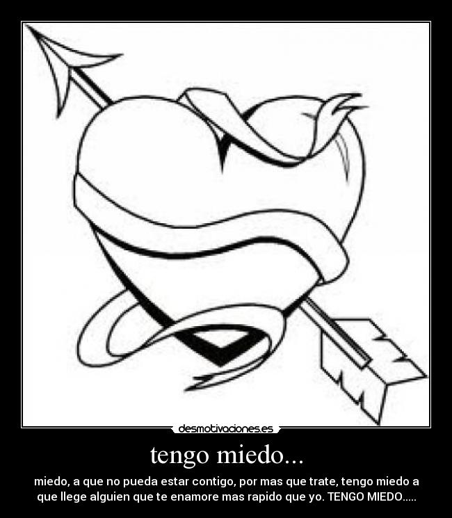 tengo miedo... - miedo, a que no pueda estar contigo, por mas que trate, tengo miedo a
que llege alguien que te enamore mas rapido que yo. TENGO MIEDO.....