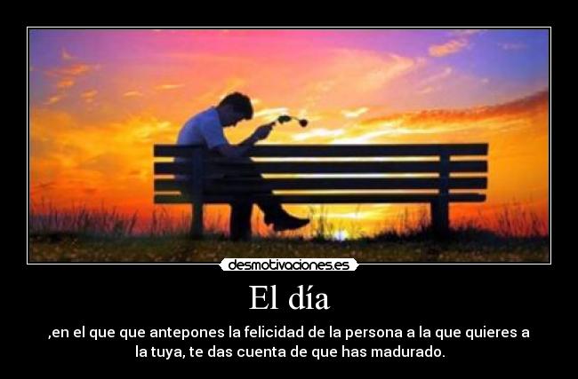 El día - ,en el que que antepones la felicidad de la persona a la que quieres a
la tuya, te das cuenta de que has madurado.