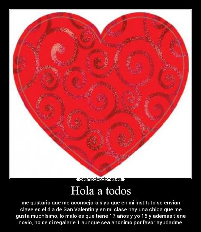 Hola a todos - me gustaria que me aconsejarais ya que en mi instituto se envian
claveles el dia de San Valentin y en mi clase hay una chica que me
gusta muchísimo, lo malo es que tiene 17 años y yo 15 y ademas tiene
novio, no se si regalarle 1 aunque sea anonimo por favor ayudadme.