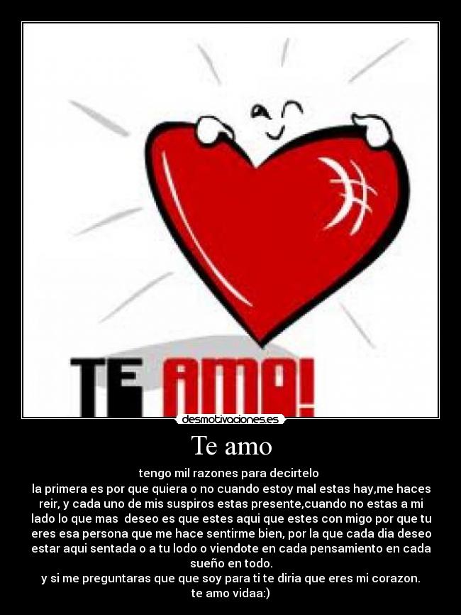 Te amo - tengo mil razones para decirtelo 
la primera es por que quiera o no cuando estoy mal estas hay,me haces
reir, y cada uno de mis suspiros estas presente,cuando no estas a mi
lado lo que mas  deseo es que estes aqui que estes con migo por que tu
eres esa persona que me hace sentirme bien, por la que cada dia deseo
estar aqui sentada o a tu lodo o viendote en cada pensamiento en cada
sueño en todo.
y si me preguntaras que que soy para ti te diria que eres mi corazon.
te amo vidaa:)