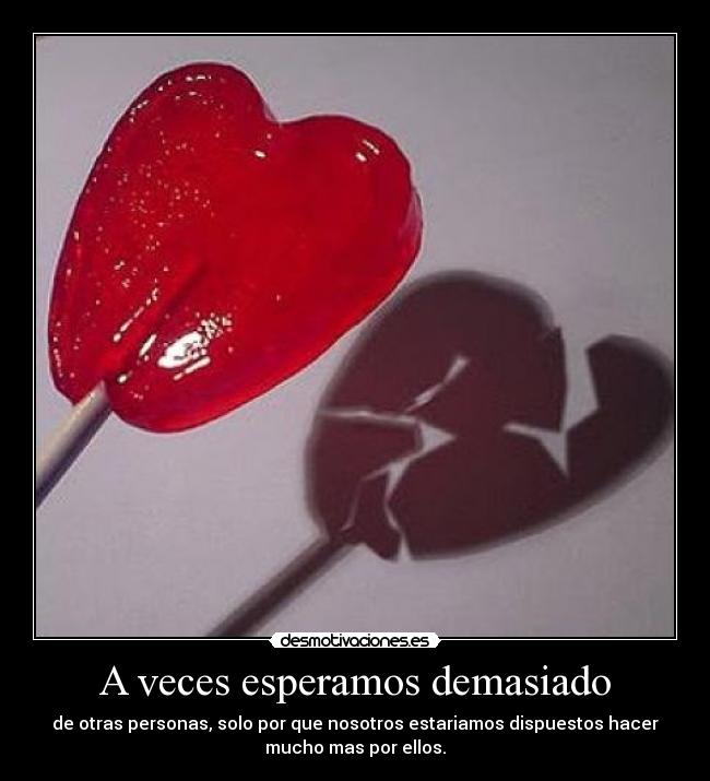 A veces esperamos demasiado - de otras personas, solo por que nosotros estariamos dispuestos hacer
mucho mas por ellos.