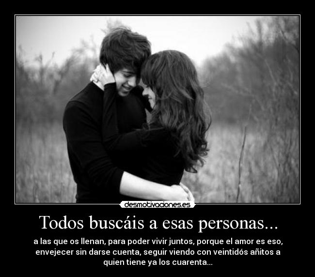 Todos buscáis a esas personas... - a las que os llenan, para poder vivir juntos, porque el amor es eso,
envejecer sin darse cuenta, seguir viendo con veintidós añitos a
quien tiene ya los cuarenta...
