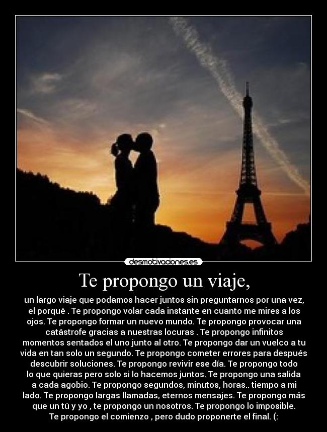 Te propongo un viaje, - un largo viaje que podamos hacer juntos sin preguntarnos por una vez,
el porqué . Te propongo volar cada instante en cuanto me mires a los
ojos. Te propongo formar un nuevo mundo. Te propongo provocar una
catástrofe gracias a nuestras locuras . Te propongo infinitos
momentos sentados el uno junto al otro. Te propongo dar un vuelco a tu
vida en tan solo un segundo. Te propongo cometer errores para después
descubrir soluciones. Te propongo revivir ese día. Te propongo todo
lo que quieras pero solo si lo hacemos juntos. Te propongo una salida
a cada agobio. Te propongo segundos, minutos, horas.. tiempo a mi
lado. Te propongo largas llamadas, eternos mensajes. Te propongo más
que un tú y yo , te propongo un nosotros. Te propongo lo imposible.
Te propongo el comienzo , pero dudo proponerte el final. (: