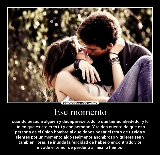 Ese momento - cuando besas a alguien y desaparece todo lo que tienes alrededor y lo
único que existe eres tú y esa persona. Y te das cuenta de que esa
persona es el único hombre al que debes besar el resto de tu vida y
sientes por un momento algo realmente asombroso y quieres reír y
también llorar. Te inunda la felicidad de haberlo encontrado y te
invade el temor de perderlo al mismo tiempo.