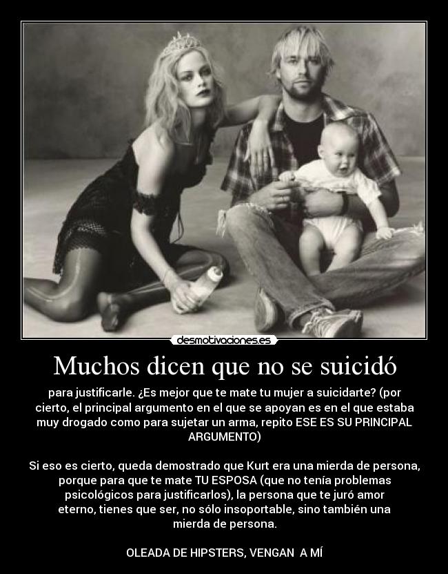 Muchos dicen que no se suicidó - para justificarle. ¿Es mejor que te mate tu mujer a suicidarte? (por
cierto, el principal argumento en el que se apoyan es en el que estaba
muy drogado como para sujetar un arma, repito ESE ES SU PRINCIPAL
ARGUMENTO)

Si eso es cierto, queda demostrado que Kurt era una mierda de persona,
porque para que te mate TU ESPOSA (que no tenía problemas
psicológicos para justificarlos), la persona que te juró amor
eterno, tienes que ser, no sólo insoportable, sino también una
mierda de persona.

OLEADA DE HIPSTERS, VENGAN  A MÍ