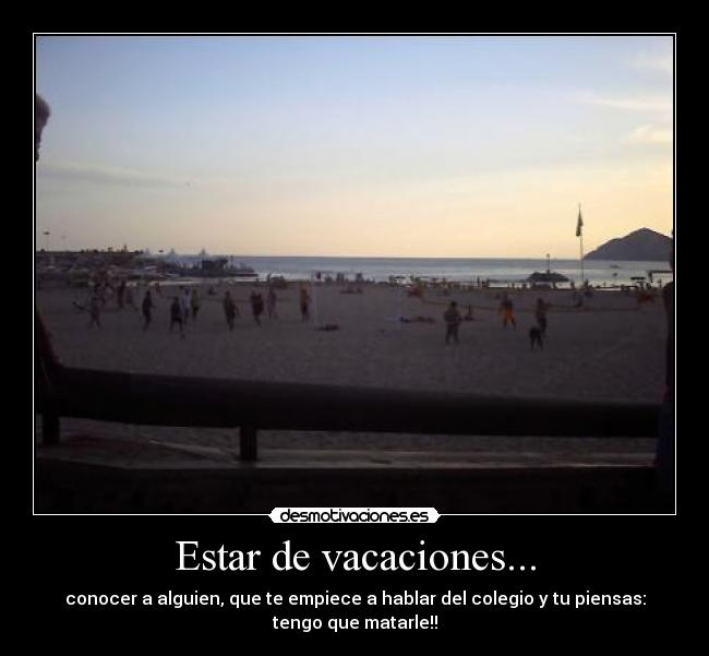 Estar de vacaciones... - conocer a alguien, que te empiece a hablar del colegio y tu piensas:
tengo que matarle!!