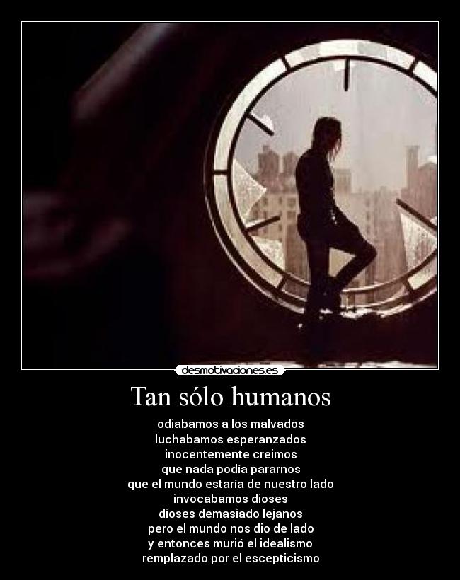 Tan sólo humanos - odiabamos a los malvados
luchabamos esperanzados
inocentemente creimos
que nada podía pararnos
que el mundo estaría de nuestro lado
invocabamos dioses
dioses demasiado lejanos
pero el mundo nos dio de lado
y entonces murió el idealismo
remplazado por el escepticismo