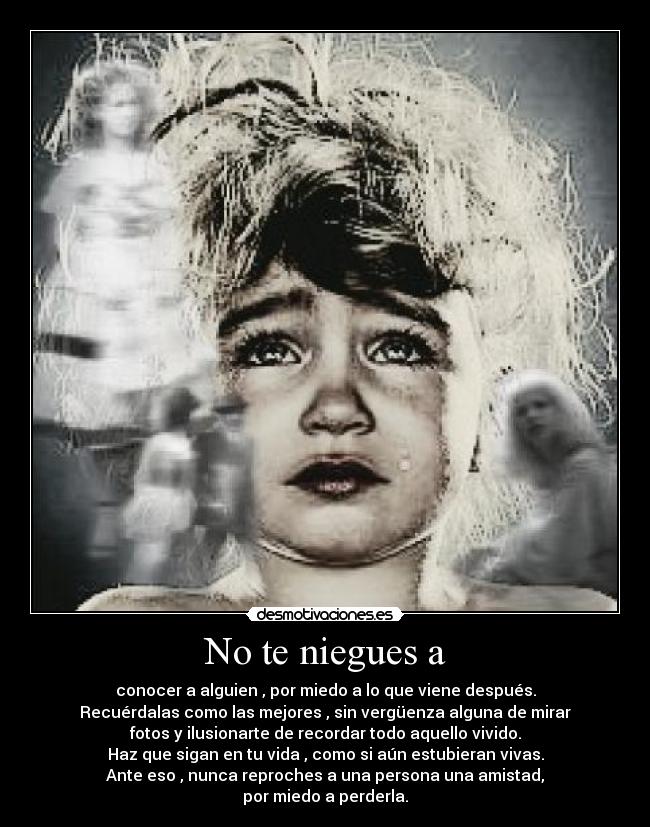 No te niegues a - conocer a alguien , por miedo a lo que viene después.
Recuérdalas como las mejores , sin vergüenza alguna de mirar
fotos y ilusionarte de recordar todo aquello vivido.
Haz que sigan en tu vida , como si aún estubieran vivas.
Ante eso , nunca reproches a una persona una amistad,
por miedo a perderla.