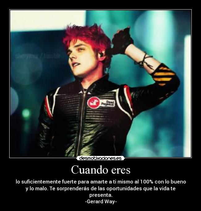 Cuando eres - lo suficientemente fuerte para amarte a ti mismo al 100% con lo bueno
y lo malo. Te sorprenderás de las oportunidades que la vida te
presenta.
-Gerard Way-