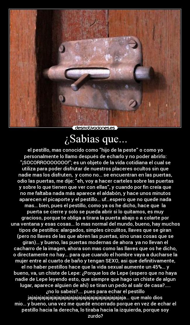 ¿Sabias que... - el pestillo, mas conocido como hijo de la peste o como yo
personalmente lo llamo después de echarlo y no poder abrirlo:
¡SOCORROOOOOOO!; es un objeto de la vida cotidiana el cual se
utiliza para poder disfrutar de nuestros placeres ocultos sin que
nadie mas los disfruten, y como no... se encuentran en las puertas,
odio las puertas, me dije: eh, voy a hacer carteles sobre las puertas
y sobre lo que tienen que ver con ellas, y cuando por fin creía que
no me faltaba nada más aparece el aldabón, y hace unos minutos
aparecen el picaporte y el pestillo... uf...espero que no quede nada
mas... bien, pues el pestillo, como ya os he dicho, hace que la
puerta se cierre y solo se pueda abrir si lo quitamos, es muy
gracioso, porque te obliga a tirara la puerta abajo o a colarte por
una ventana y esas cosas... lo mas normal del mundo, bueno, hay muchos
tipos de pestillos: alargados, simples circulitos, llaves que se giran
(pero no llaves de las que abren las puertas, sino unas cosas que se
giran)... y bueno, las puertas modernas de ahora ya no llevan el
cacharro de la imagen, ahora son mas como las llaves que os he dicho,
o directamente no hay... para que cuando el hombre vaya a ducharse la
mujer entre al cuarto de baño y tengan SEXO, asi que definitivamente,
el no haber pestillos hace que la vida sexual aumente un 45%... y
bueno, va, un chiste de Lepe: ¿Porque los de Lepe (espero que no haya
nadie de Lepe leyendo esto, que siempre que hago un chiste de algun
lugar, aparece alguien de ahi) se tiran un pedo al salir de casa?.....
¿no lo sabeis?.... pues para echar el pestillo
jajajajajajajajajajajajajajajajajajajajajajajaja... que malo dios
mio... y bueno, una vez me quedé encerrado porque en vez de echar el
pestillo hacia la derecha, lo tiraba hacia la izquierda, porque soy
zurdo?