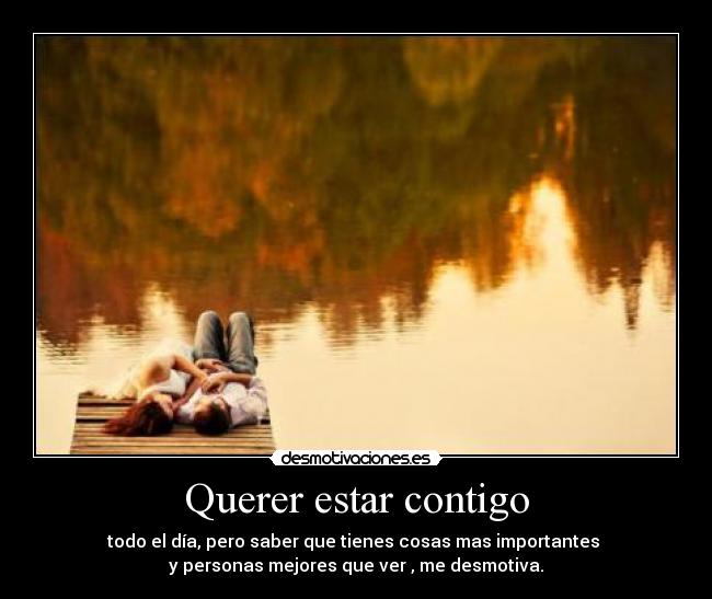 Querer estar contigo - todo el día, pero saber que tienes cosas mas importantes
y personas mejores que ver , me desmotiva.