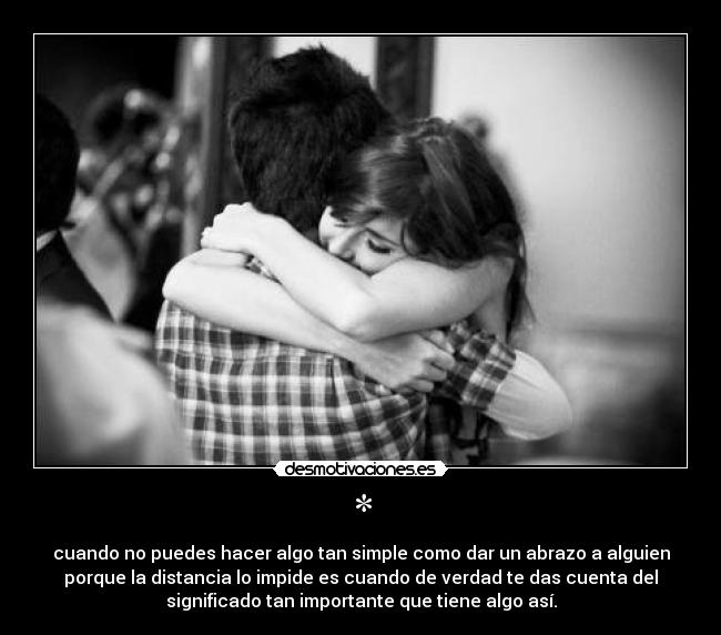 * - cuando no puedes hacer algo tan simple como dar un abrazo a alguien
porque la distancia lo impide es cuando de verdad te das cuenta del
significado tan importante que tiene algo así.