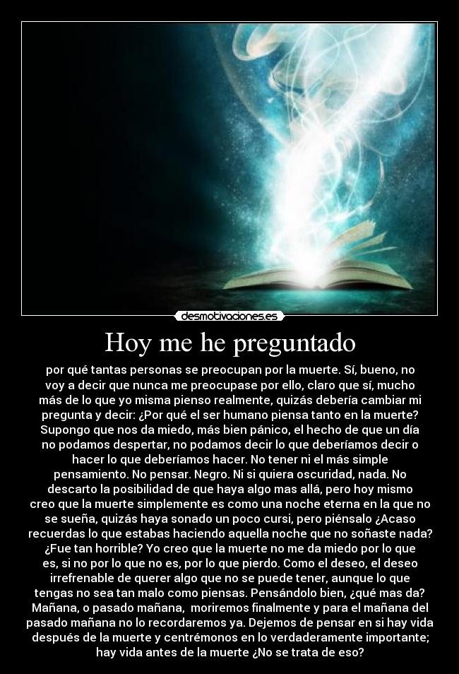 Hoy me he preguntado - por qué tantas personas se preocupan por la muerte. Sí, bueno, no
voy a decir que nunca me preocupase por ello, claro que sí, mucho
más de lo que yo misma pienso realmente, quizás debería cambiar mi
pregunta y decir: ¿Por qué el ser humano piensa tanto en la muerte?
Supongo que nos da miedo, más bien pánico, el hecho de que un día
no podamos despertar, no podamos decir lo que deberíamos decir o
hacer lo que deberíamos hacer. No tener ni el más simple
pensamiento. No pensar. Negro. Ni si quiera oscuridad, nada. No
descarto la posibilidad de que haya algo mas allá, pero hoy mismo
creo que la muerte simplemente es como una noche eterna en la que no
se sueña, quizás haya sonado un poco cursi, pero piénsalo ¿Acaso
recuerdas lo que estabas haciendo aquella noche que no soñaste nada?
¿Fue tan horrible? Yo creo que la muerte no me da miedo por lo que
es, si no por lo que no es, por lo que pierdo. Como el deseo, el deseo
irrefrenable de querer algo que no se puede tener, aunque lo que
tengas no sea tan malo como piensas. Pensándolo bien, ¿qué mas da?
Mañana, o pasado mañana, moriremos finalmente y para el mañana del
pasado mañana no lo recordaremos ya. Dejemos de pensar en si hay vida
después de la muerte y centrémonos en lo verdaderamente importante;
hay vida antes de la muerte ¿No se trata de eso?