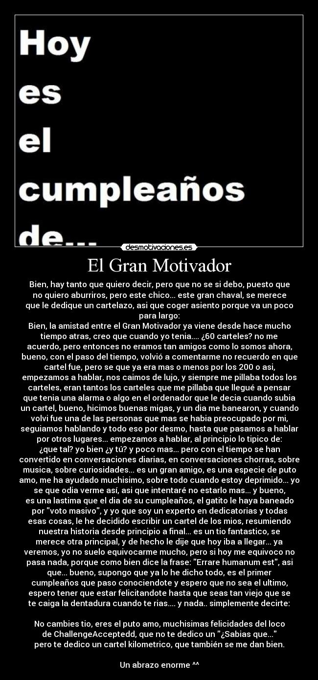 El Gran Motivador - Bien, hay tanto que quiero decir, pero que no se si debo, puesto que
no quiero aburriros, pero este chico... este gran chaval, se merece
que le dedique un cartelazo, asi que coger asiento porque va un poco
para largo:
Bien, la amistad entre el Gran Motivador ya viene desde hace mucho
tiempo atras, creo que cuando yo tenia.... ¿60 carteles? no me
acuerdo, pero entonces no eramos tan amigos como lo somos ahora,
bueno, con el paso del tiempo, volvió a comentarme no recuerdo en que
cartel fue, pero se que ya era mas o menos por los 200 o asi,
empezamos a hablar, nos caimos de lujo, y siempre me pillaba todos los
carteles, eran tantos los carteles que me pillaba que llegué a pensar
que tenia una alarma o algo en el ordenador que le decia cuando subia
un cartel, bueno, hicimos buenas migas, y un dia me banearon, y cuando
volvi fue una de las personas que mas se habia preocupado por mi,
seguiamos hablando y todo eso por desmo, hasta que pasamos a hablar
por otros lugares... empezamos a hablar, al principio lo tipico de:
¿que tal? yo bien ¿y tú? y poco mas... pero con el tiempo se han
convertido en conversaciones diarias, en conversaciones chorras, sobre
musica, sobre curiosidades... es un gran amigo, es una especie de puto
amo, me ha ayudado muchisimo, sobre todo cuando estoy deprimido... yo
se que odia verme así, asi que intentaré no estarlo mas... y bueno,
es una lastima que el dia de su cumpleaños, el gatito le haya baneado
por voto masivo, y yo que soy un experto en dedicatorias y todas
esas cosas, le he decidido escribir un cartel de los mios, resumiendo
nuestra historia desde principio a final... es un tio fantastico, se
merece otra principal, y de hecho le dije que hoy iba a llegar... ya
veremos, yo no suelo equivocarme mucho, pero si hoy me equivoco no
pasa nada, porque como bien dice la frase: Errare humanum est, asi
que... bueno, supongo que ya lo he dicho todo, es el primer
cumpleaños que paso conociendote y espero que no sea el ultimo,
espero tener que estar felicitandote hasta que seas tan viejo que se
te caiga la dentadura cuando te rias.... y nada.. simplemente decirte:
No cambies tio, eres el puto amo, muchisimas felicidades del loco
de ChallengeAcceptedd, que no te dedico un ¿Sabias que...
pero te dedico un cartel kilometrico, que también se me dan bien.
Un abrazo enorme ^^