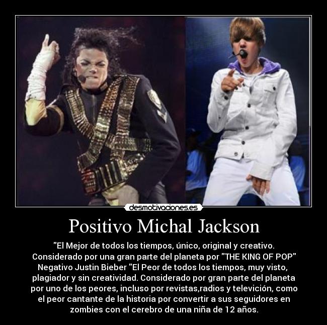 Positivo Michal Jackson - El Mejor de todos los tiempos, único, original y creativo.
Considerado por una gran parte del planeta por THE KING OF POP
Negativo Justin Bieber El Peor de todos los tiempos, muy visto,
plagiador y sin creatividad. Considerado por gran parte del planeta
por uno de los peores, incluso por revistas,radios y televición, como
el peor cantante de la historia por convertir a sus seguidores en
zombies con el cerebro de una niña de 12 años.