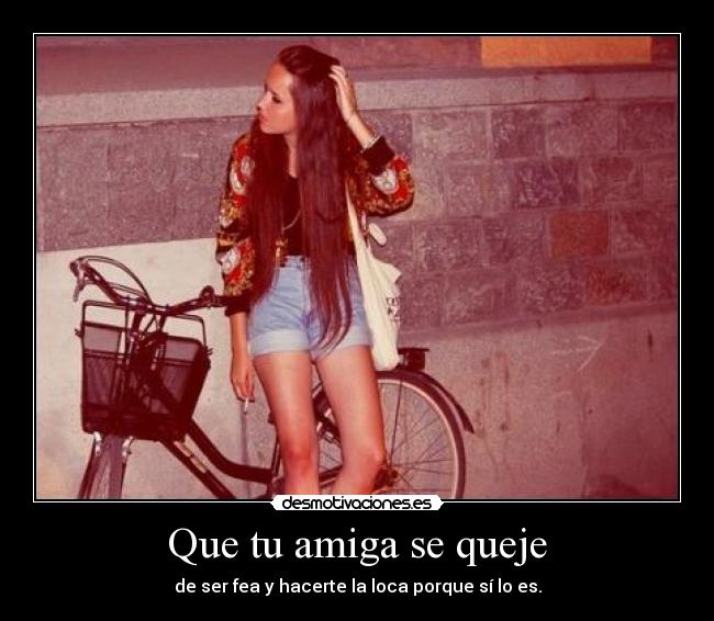 Que tu amiga se queje - de ser fea y hacerte la loca porque sí lo es.