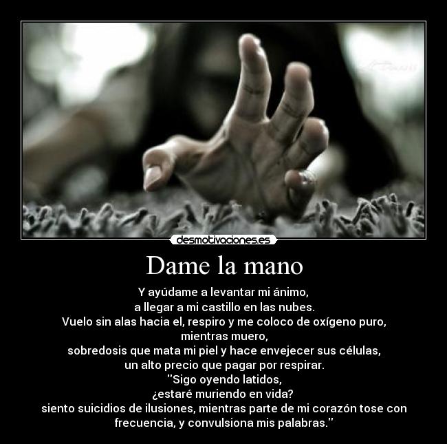 Dame la mano - Y ayúdame a levantar mi ánimo,
a llegar a mi castillo en las nubes.
Vuelo sin alas hacia el, respiro y me coloco de oxígeno puro,
mientras muero,
sobredosis que mata mi piel y hace envejecer sus células,
un alto precio que pagar por respirar.
Sigo oyendo latidos,
¿estaré muriendo en vida? 
siento suicidios de ilusiones, mientras parte de mi corazón tose con
frecuencia, y convulsiona mis palabras.