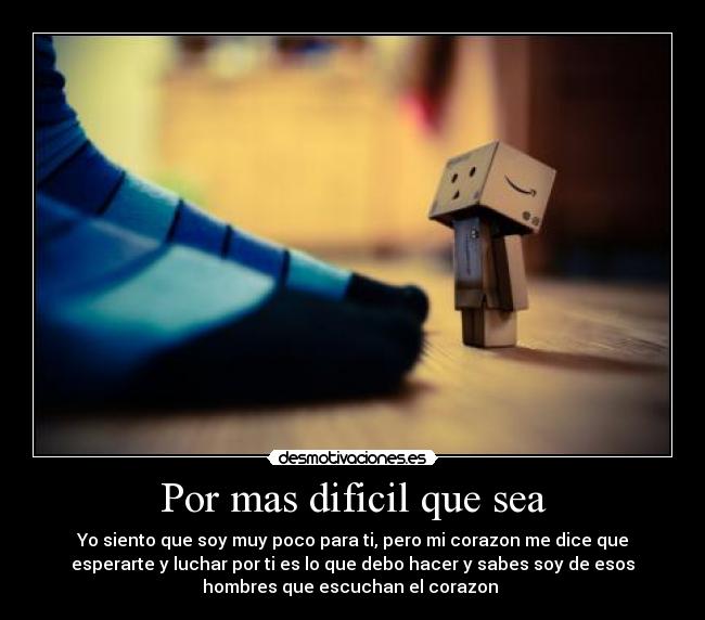 Por mas dificil que sea - Yo siento que soy muy poco para ti, pero mi corazon me dice que
esperarte y luchar por ti es lo que debo hacer y sabes soy de esos
hombres que escuchan el corazon ♥