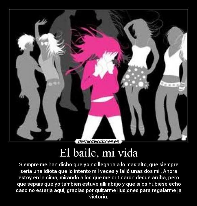 El baile, mi vida - Siempre me han dicho que yo no llegaría a lo mas alto, que siempre
seria una idiota que lo intento mil veces y falló unas dos mil. Ahora
estoy en la cima, mirando a los que me criticaron desde arriba, pero
que sepais que yo tambien estuve alli abajo y que si os hubiese echo
caso no estaria aqui, gracias por quitarme ilusiones para regalarme la
victoria.
