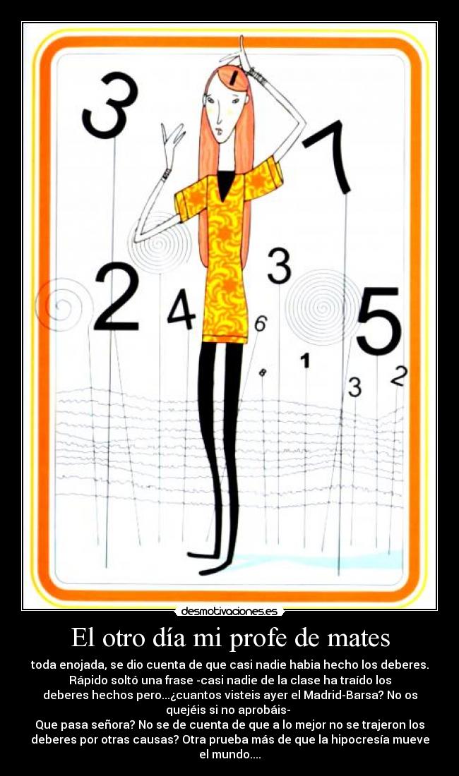 El otro día mi profe de mates - toda enojada, se dio cuenta de que casi nadie habia hecho los deberes.
Rápido soltó una frase -casi nadie de la clase ha traído los
deberes hechos pero...¿cuantos visteis ayer el Madrid-Barsa? No os
quejéis si no aprobáis-
Que pasa señora? No se de cuenta de que a lo mejor no se trajeron los
deberes por otras causas? Otra prueba más de que la hipocresía mueve
el mundo....
