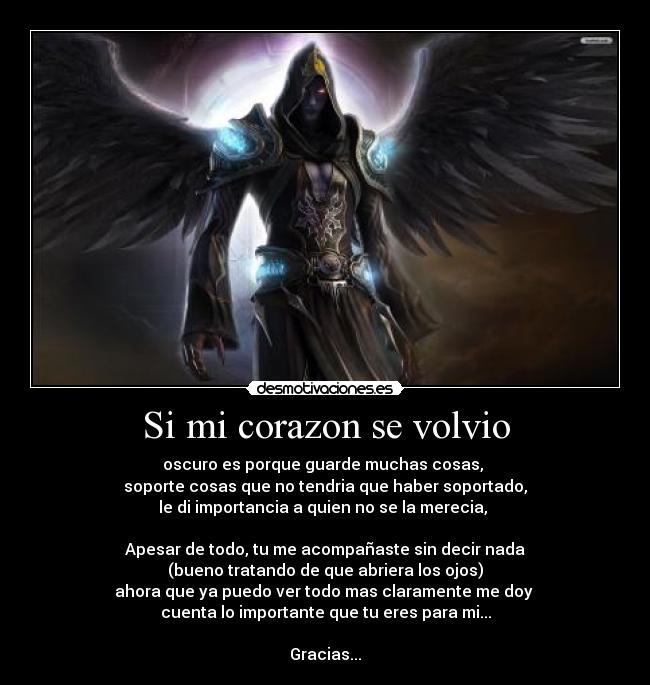 Si mi corazon se volvio - oscuro es porque guarde muchas cosas,
soporte cosas que no tendria que haber soportado,
le di importancia a quien no se la merecia,
Apesar de todo, tu me acompañaste sin decir nada
(bueno tratando de que abriera los ojos)
ahora que ya puedo ver todo mas claramente me doy
cuenta lo importante que tu eres para mi...
Gracias...