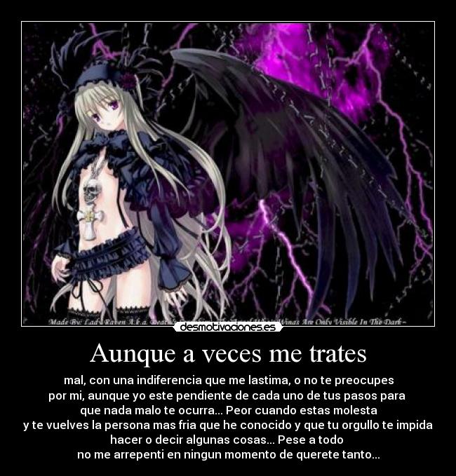 Aunque a veces me trates - mal, con una indiferencia que me lastima, o no te preocupes
por mi, aunque yo este pendiente de cada uno de tus pasos para
que nada malo te ocurra... Peor cuando estas molesta
y te vuelves la persona mas fria que he conocido y que tu orgullo te impida
hacer o decir algunas cosas... Pese a todo
no me arrepenti en ningun momento de querete tanto...